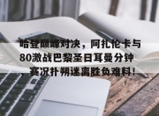 天博体育-关于哈登巅峰对决，阿扎伦卡与80激战巴黎圣日耳曼分钟，赛况扑朔迷离胜负难料！的信息